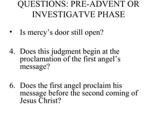 QUESTIONS: PRE-ADVENT OR INVESTIGATVE PHASE Is mercy’s door still open? Does this judgment begin at the proclamation of the first angel’s message? Does the first angel proclaim his message before the second coming of Jesus Christ? 