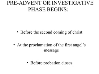   PRE-ADVENT OR INVESTIGATIVE PHASE BEGINS:  Before the second coming of christ At the proclamation of the first angel’s message Before probation closes 