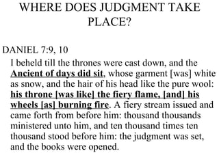 WHERE DOES JUDGMENT TAKE PLACE? DANIEL 7:9, 10 I beheld till the thrones were cast down, and the  Ancient of days did sit , whose garment [was] white as snow, and the hair of his head like the pure wool:  his throne [was like] the fiery flame, [and] his wheels [as] burning fire . A fiery stream issued and came forth from before him: thousand thousands ministered unto him, and ten thousand times ten thousand stood before him: the judgment was set, and the books were opened.  