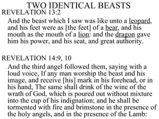 TWO IDENTICAL BEASTS   REVELATION 13:2 And the beast which I saw was like unto a  leopard , and his feet were as [the feet] of a  bear , and his mouth as the mouth of a  lion : and the  dragon  gave him his power, and his seat, and great authority.  REVELATION 14:9, 10  And the third angel followed them, saying with a loud voice, If any man worship the beast and his image, and receive [his] mark in his forehead, or in his hand, The same shall drink of the wine of the wrath of God, which is poured out without mixture into the cup of his indignation; and he shall be tormented with fire and brimstone in the presence of the holy angels, and in the presence of the Lamb:  