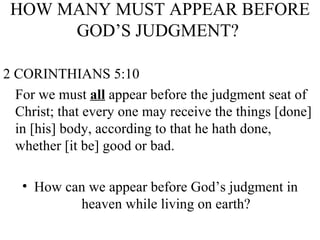 HOW MANY MUST APPEAR BEFORE GOD’S JUDGMENT?  2 CORINTHIANS 5:10 For we must  all  appear before the judgment seat of Christ; that every one may receive the things [done] in [his] body, according to that he hath done, whether [it be] good or bad. How can we appear before God’s judgment in heaven while living on earth? 