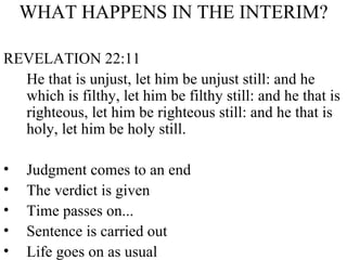 WHAT HAPPENS IN THE INTERIM? REVELATION 22:11 He that is unjust, let him be unjust still: and he which is filthy, let him be filthy still: and he that is righteous, let him be righteous still: and he that is holy, let him be holy still. Judgment comes to an end The verdict is given Time passes on... Sentence is carried out Life goes on as usual 