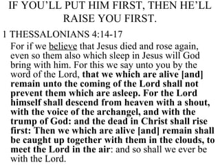 IF YOU’LL PUT HIM FIRST, THEN HE’LL RAISE YOU FIRST. 1 THESSALONIANS 4:14-17 For if we  believe  that Jesus died and rose again, even so them also which sleep in Jesus will God bring with him. For this we say unto you by the word of the Lord,  that we which are alive [and] remain unto the coming of the Lord shall not prevent them which are asleep. For the Lord himself shall descend from heaven with a shout, with the voice of the archangel, and with the trump of God: and the dead in Christ shall rise first: Then we which are alive [and] remain shall be caught up together with them in the clouds, to meet the Lord in the air : and so shall we ever be with the Lord.  