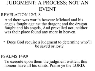 JUDGMENT: A PROCESS; NOT AN EVENT REVELATION 12:7, 8 And there was war in heaven: Michael and his angels fought against the dragon; and the dragon fought and his angels, And prevailed not; neither was their place found any more in heaven. Does God require a judgment to determine who’ll be saved or lost? PSALMS 149:9 To execute upon them the judgment written: this honour have all his saints. Praise ye the LORD. 
