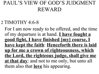 PAUL’S VIEW OF GOD’S JUDGMENT REWARD 2   TIMOTHY 4:6-8 For I am now ready to be offered, and the time of my departure is at hand.  I have fought a good fight, I have finished [my] course, I have kept the faith :  Henceforth there is laid up for me a crown of righteousness, which the Lord, the righteous judge, shall give me at that day : and not to me only, but unto all them also that  love  his appearing. 