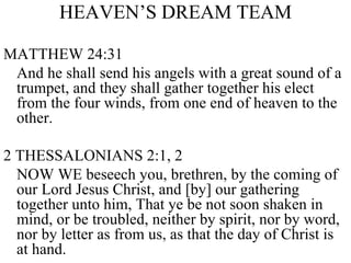 HEAVEN’S DREAM TEAM MATTHEW 24:31 And he shall send his angels with a great sound of a trumpet, and they shall gather together his elect from the four winds, from one end of heaven to the other. 2 THESSALONIANS 2:1, 2 NOW WE beseech you, brethren, by the coming of our Lord Jesus Christ, and [by] our gathering together unto him, That ye be not soon shaken in mind, or be troubled, neither by spirit, nor by word, nor by letter as from us, as that the day of Christ is at hand. 