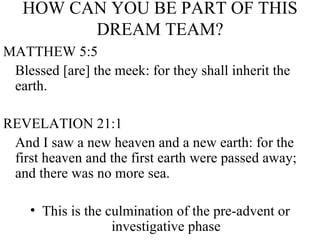 HOW CAN YOU BE PART OF THIS DREAM TEAM? MATTHEW 5:5 Blessed [are] the meek: for they shall inherit the earth.  REVELATION 21:1 And I saw a new heaven and a new earth: for the first heaven and the first earth were passed away; and there was no more sea. This is the culmination of the pre-advent or investigative phase 