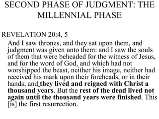 SECOND PHASE OF JUDGMENT: THE MILLENNIAL PHASE REVELATION 20:4, 5 And I saw thrones, and they sat upon them, and judgment was given unto them: and I saw the souls of them that were beheaded for the witness of Jesus, and for the word of God, and which had not worshipped the beast, neither his image, neither had received his mark upon their foreheads, or in their hands; and   they lived and reigned with Christ a thousand years . But the  rest of the dead lived not again until the thousand years were finished . This [is] the first resurrection.  
