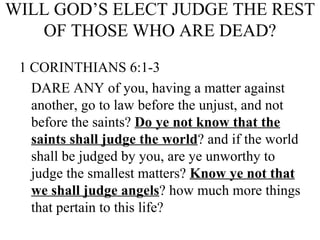 WILL GOD’S ELECT JUDGE THE REST OF THOSE WHO ARE DEAD? 1   CORINTHIANS 6:1-3 DARE ANY of you, having a matter against another, go to law before the unjust, and not before the saints?  Do ye not know that the saints shall judge the world ? and if the world shall be judged by you, are ye unworthy to judge the smallest matters?  Know ye not that we shall judge angels ? how much more things that pertain to this life?  