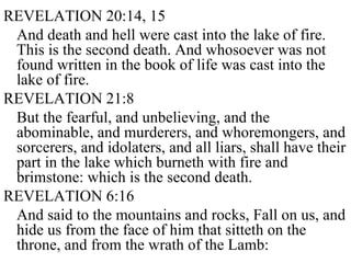 REVELATION 20:14, 15 And death and hell were cast into the lake of fire. This is the second death. And whosoever was not found written in the book of life was cast into the lake of fire.  REVELATION 21:8 But the fearful, and unbelieving, and the abominable, and murderers, and whoremongers, and sorcerers, and idolaters, and all liars, shall have their part in the lake which burneth with fire and brimstone: which is the second death. REVELATION 6:16 And said to the mountains and rocks, Fall on us, and hide us from the face of him that sitteth on the throne, and from the wrath of the Lamb:  