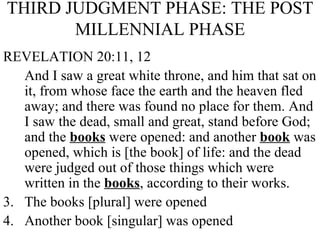 THIRD JUDGMENT PHASE: THE POST MILLENNIAL PHASE REVELATION 20:11, 12 And I saw a great white throne, and him that sat on it, from whose face the earth and the heaven fled away; and there was found no place for them. And I saw the dead, small and great, stand before God; and the  books  were opened: and another  book  was opened, which is [the book] of life: and the dead were judged out of those things which were written in the  books , according to their works. The books [plural] were opened Another book [singular] was opened 