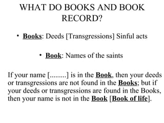 WHAT DO BOOKS AND BOOK RECORD? Books : Deeds [Transgressions] Sinful acts Book : Names of the saints  If your name [.........] is in the  Book , then your deeds or transgressions are not found in the  Books ; but if your deeds or transgressions are found in the Books, then your name is not in the  Book  [ Book of life ].  