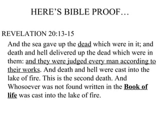 HERE’S BIBLE PROOF… REVELATION 20:13-15 And the sea gave up the  dead  which were in it; and death and hell delivered up the dead which were in them:  and they were judged every man according to their works . And death and hell were cast into the lake of fire. This is the second death. And Whosoever was not found written in the  Book of life  was cast into the lake of fire. 