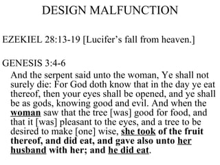 DESIGN MALFUNCTION EZEKIEL 28:13-19 [Lucifer’s fall from heaven.] GENESIS 3:4-6 And the serpent said unto the woman, Ye shall not surely die: For God doth know that in the day ye eat thereof, then your eyes shall be opened, and ye shall be as gods, knowing good and evil. And when the  woman  saw that the tree [was] good for food, and that it [was] pleasant to the eyes, and a tree to be desired to make [one] wise,  she took  of the fruit thereof, and did eat, and gave also unto  her husband  with her; and  he did eat .  