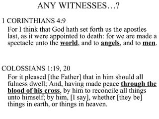 ANY WITNESSES…?  1 CORINTHIANS 4:9 For I think that God hath set forth us the apostles last, as it were appointed to death: for we are made a spectacle unto the  world , and to  angels , and to  men .  COLOSSIANS 1:19, 20 For it pleased [the Father] that in him should all fulness dwell; And, having made peace  through the blood of his cross , by him to reconcile all things unto himself; by him, [I say], whether [they be] things in earth, or things in heaven. 
