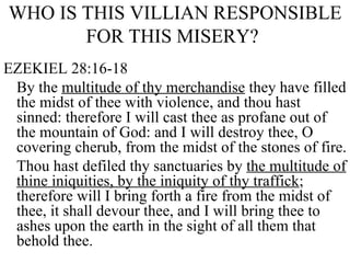 WHO IS THIS VILLIAN RESPONSIBLE FOR THIS MISERY?   EZEKIEL 28:16-18 By the  multitude of thy merchandise  they have filled the midst of thee with violence, and thou hast sinned: therefore I will cast thee as profane out of the mountain of God: and I will destroy thee, O covering cherub, from the midst of the stones of fire. Thou hast defiled thy sanctuaries by  the multitude of thine iniquities, by the iniquity of thy traffick ; therefore will I bring forth a fire from the midst of thee, it shall devour thee, and I will bring thee to ashes upon the earth in the sight of all them that behold thee. 
