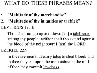 WHAT DO THESE PHRASES MEAN?   “ Multitude of thy merchandise ” 2.  “ Multitude of thy iniquities or traffick ” LEVITICUS 19:16 Thou shalt not go up and down [as] a  talebearer  among thy people: neither shalt thou stand against the blood of thy neighbour: I [am] the LORD. EZEKIEL 22:9 In thee are men that carry  tales  to shed blood: and in thee they eat upon the mountains: in the midst of thee they commit  lewdness . 