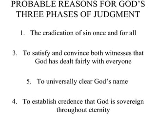 PROBABLE REASONS FOR GOD’S THREE PHASES OF JUDGMENT The eradication of sin once and for all To satisfy and convince both witnesses that God has dealt fairly with everyone To universally clear God’s name  4. To establish credence that God is sovereign throughout eternity 