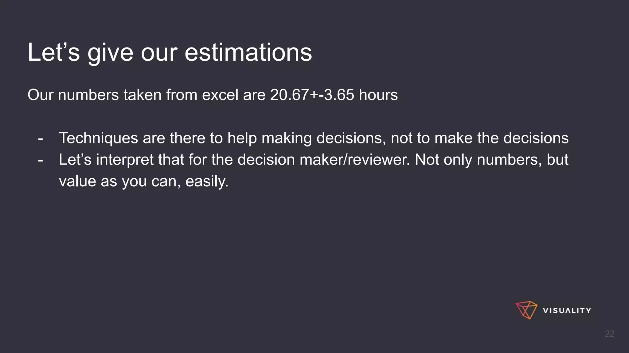 Let’s give our estimations
Our numbers taken from excel are 20.67+-3.65 hours
- Techniques are there to help making decisions, not to make the decisions
- Let’s interpret that for the decision maker/reviewer. Not only numbers, but
value as you can, easily.
22
 