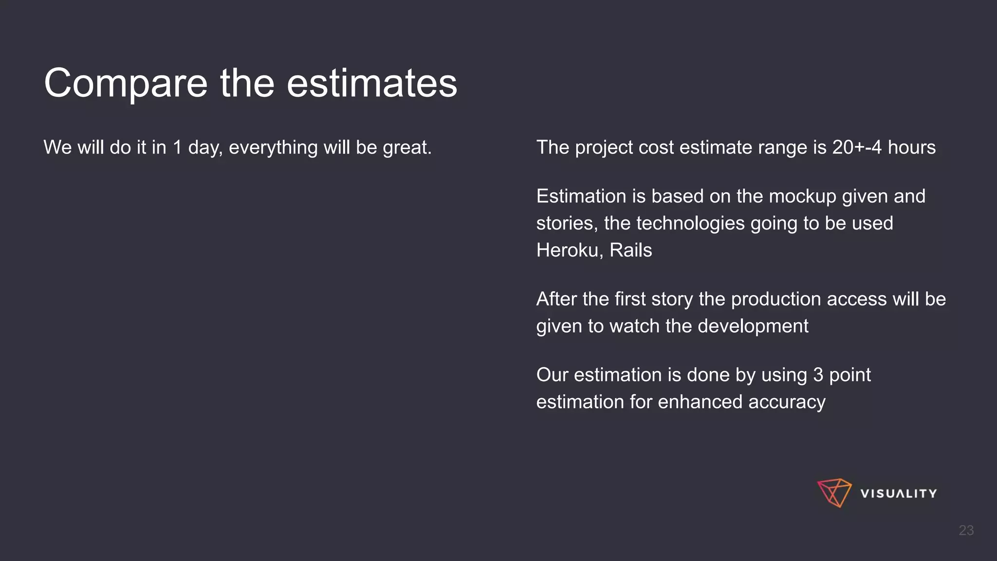 Compare the estimates
We will do it in 1 day, everything will be great.
23
The project cost estimate range is 20+-4 hours
Estimation is based on the mockup given and
stories, the technologies going to be used
Heroku, Rails
After the first story the production access will be
given to watch the development
Our estimation is done by using 3 point
estimation for enhanced accuracy
 
