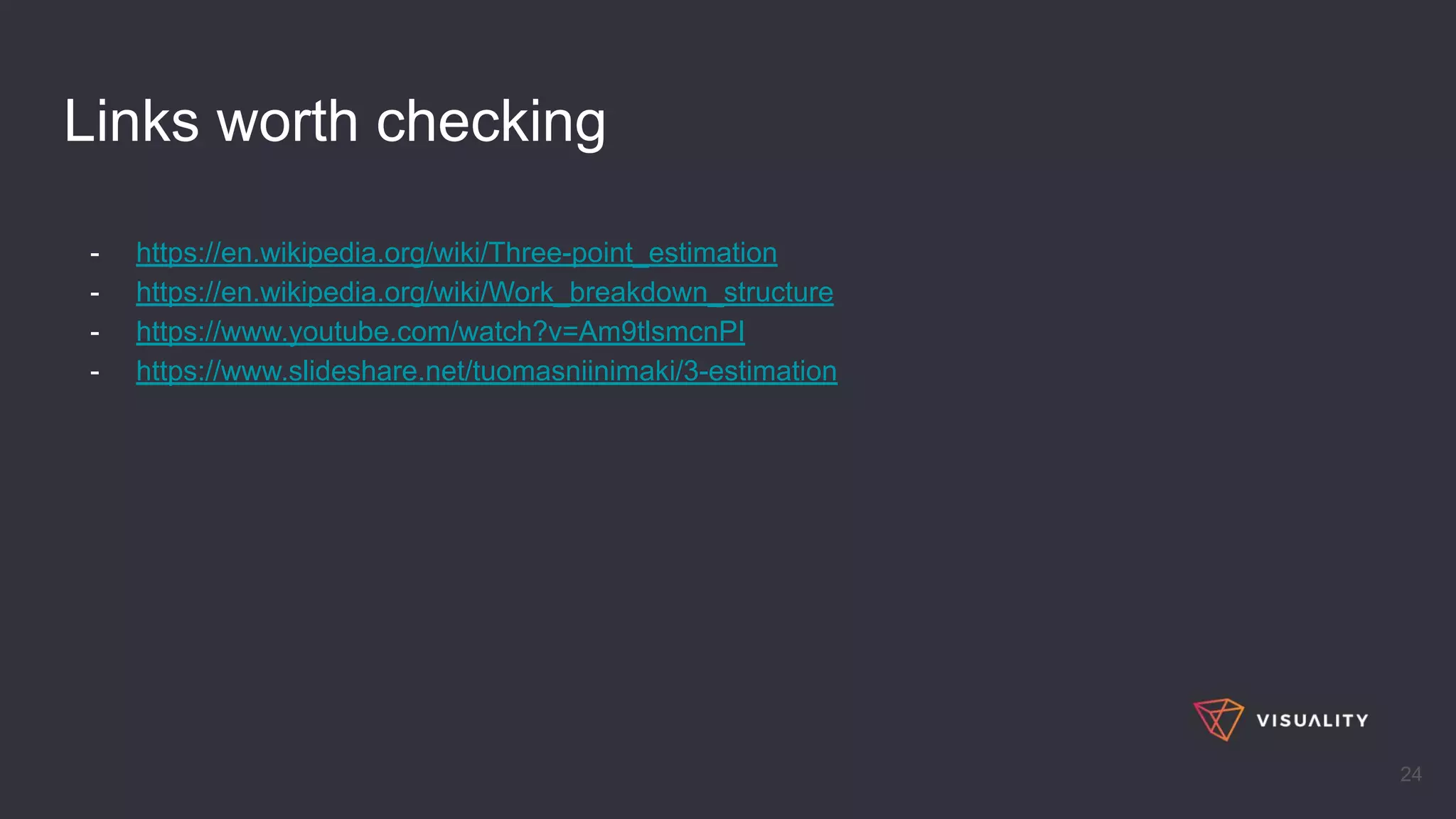 Links worth checking
- https://en.wikipedia.org/wiki/Three-point_estimation
- https://en.wikipedia.org/wiki/Work_breakdown_structure
- https://www.youtube.com/watch?v=Am9tlsmcnPI
- https://www.slideshare.net/tuomasniinimaki/3-estimation
24
 