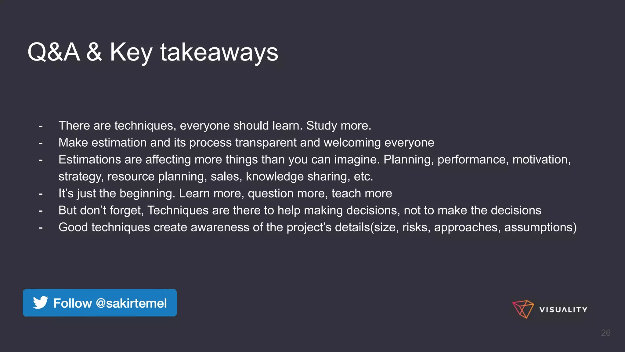 Q&A & Key takeaways
- There are techniques, everyone should learn. Study more.
- Make estimation and its process transparent and welcoming everyone
- Estimations are affecting more things than you can imagine. Planning, performance, motivation,
strategy, resource planning, sales, knowledge sharing, etc.
- It’s just the beginning. Learn more, question more, teach more
- But don’t forget, Techniques are there to help making decisions, not to make the decisions
- Good techniques create awareness of the project’s details(size, risks, approaches, assumptions)
26
 