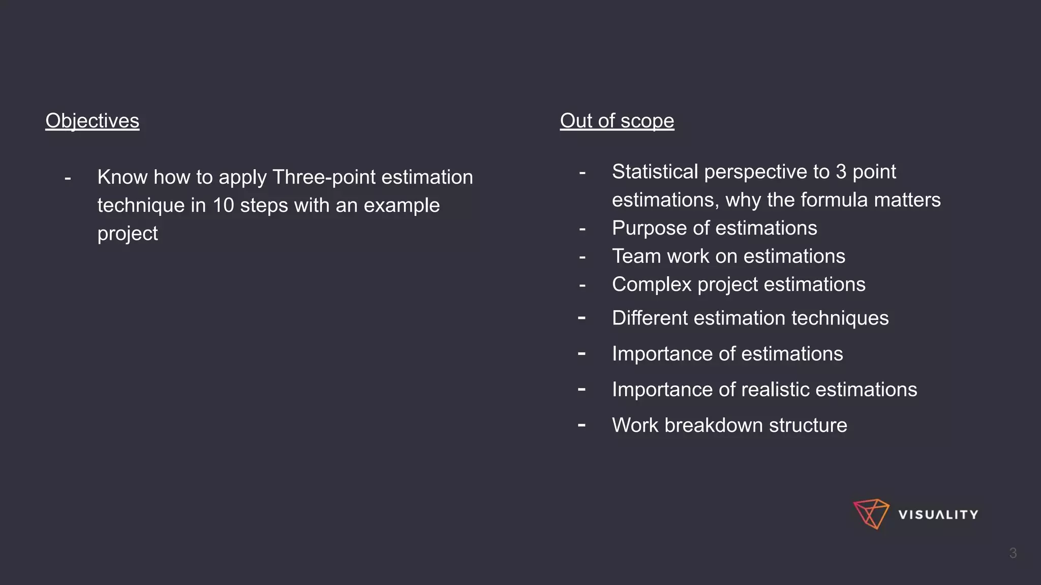 Objectives
- Know how to apply Three-point estimation
technique in 10 steps with an example
project
3
Out of scope
- Statistical perspective to 3 point
estimations, why the formula matters
- Purpose of estimations
- Team work on estimations
- Complex project estimations
- Different estimation techniques
- Importance of estimations
- Importance of realistic estimations
- Work breakdown structure
 