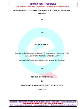 OUR OFFICES @CHENNAI/ TRICHY/ KARUR / ERODE / MADURAI / SALEM / COIMBATORE / BANGALORE / HYDRABAD
CELL: 9894917187 | 875487 1111 / 2111 / 3111 / 4111 / 5111 / 6111
Visit: www.ecwaytechnologies.com | www.ecwayprojects.com Mail to: ecwaytechnologies@gmail.com
ECWAY TECHNOLOGIES
IEEE SOFTWARE | EMBEDDED | MECHANICAL | ROBOTICS PROJECTS DEVELOPMENT
THREE-PORT DC–DC CONVERTER FOR STAND-ALONE PHOTOVOLTAIC
SYSTEMS
By
A
PROJECT REPORT
Submitted to the Department of electronics & communication Engineering in the
FACULTY OF ENGINEERING & TECHNOLOGY
In partial fulfillment of the requirements for the award of the degree
Of
MASTER OF TECHNOLOGY
IN
ELECTRONICS & COMMUNICATION ENGINEERING
APRIL 2016
 