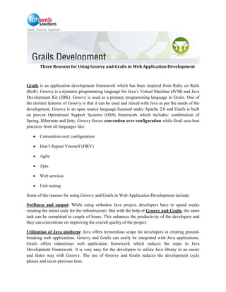 Three Reasons for Using Groovy and Grails in Web Application Development<br />Grails is an application development framework which has been inspired from Ruby on Rails (RoR). Groovy is a dynamic programming language for Java’s Virtual Machine (JVM) and Java Development Kit (JDK). Groovy is used as a primary programming language in Grails. One of the distinct features of Groovy is that it can be used and mixed with Java as per the needs of the development. Groovy is an open source language licensed under Apache 2.0 and Grails is built on proven Operational Support Systems (OSS) framework which includes: combination of Spring, Hibernate and Jetty. Groovy favors convention over configuration while Grail uses best practices from all languages like: <br />Convention over configuration <br />Don’t Repeat Yourself (DRY)<br />Agile<br />Ajax<br />Web services<br />Unit testing<br />Some of the reasons for using Groovy and Grails in Web Application Development include:<br />Swiftness and output: While using orthodox Java project, developers have to spend weeks creating the initial code for the infrastructure. But with the help of Groovy and Grails, the same task can be completed in couple of hours. This enhances the productivity of the developers and they can concentrate on improving the overall quality of the project.<br />Utilization of Java platform: Java offers tremendous scope for developers in creating ground-breaking web applications. Groovy and Grails can easily be integrated with Java applications. Grails offers industrious web application framework which reduces the steps in Java Development Framework. It is very easy for the developers to utilize Java library in an easier and faster way with Groovy. The use of Groovy and Grails reduces the development cycle phases and saves precious time. <br />Do Not Repeat Yourself (DRY) principle: With the help of Grail’s DRY principle, developers can easily accommodate changes in the codes. Since, the codes are not repeated developers can concentrate on improving the quality of the project. Grail also assists developers in easily documenting the codes and can take active participation with their peers through vibrant Grails community. This enables them in getting quick resolution to the problems and helps the novice Grails developers.<br />Nowadays, it has become a trend in the information technology industry to use agile development process. But it is extremely difficult for developers to take advantage of the Java framework using traditional Java methods. Hence, it is important for developers to use Groovy and Grails to exploit the benefits of Java in developing web applications. If you wish to learn more about Groovy and Grails application development contact an experienced Groovy and Grails developers now at: info@softwebsolutions.com. Softweb Solutions is a software development company with the main aim of providing technical solutions to our clients effectively. We have a dedicated team of Grails and Java developers who are competent in providing solutions to our clients using Groovy 1.5 which is the latest version of this dynamic language. <br />For More Information Visit: http://grails.softwebsolutions.com/<br />Contact Details:info@softwebsolutions.com<br />