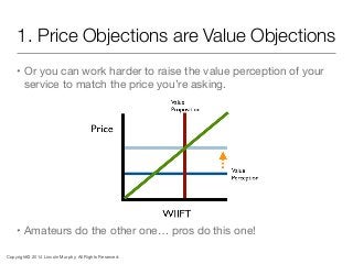 1. Price Objections are Value Objections
• Or you can work harder to raise the value perception of your
service to match t...
