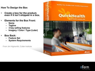Design the Box How To Design the Box Create a box for the product, even if it isn’t shipped in a box. Elements for the Box Front: Name Tagline 3 key selling features Imagery / Color / Type (Later) Box Back: Feature Set System Requirements From Jim Highsmith, Cutter Institute 
