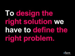To  design the right solution  we have to  define the right problem. 