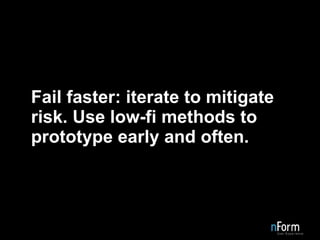 Fail faster: iterate to mitigate risk. Use low-fi methods to prototype early and often. 