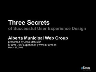 Three Secrets of Successful User Experience Design Alberta Municipal Web Group presented by Jess McMullin nForm User Experience | www.nForm.ca March 27, 2008 