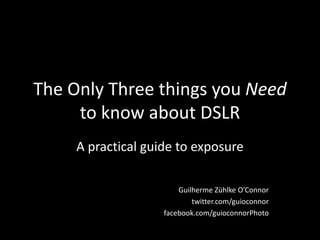 The Only Three things you Need to know about DSLR A practical guide to exposure Guilherme Zühlke O’Connor twitter.com/guioconnor facebook.com/guioconnorPhoto 