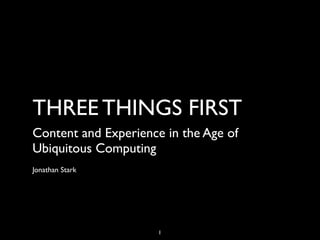 THREE THINGS FIRST
Content and Experience in the Age of
Ubiquitous Computing
Jonathan Stark




                      1
 