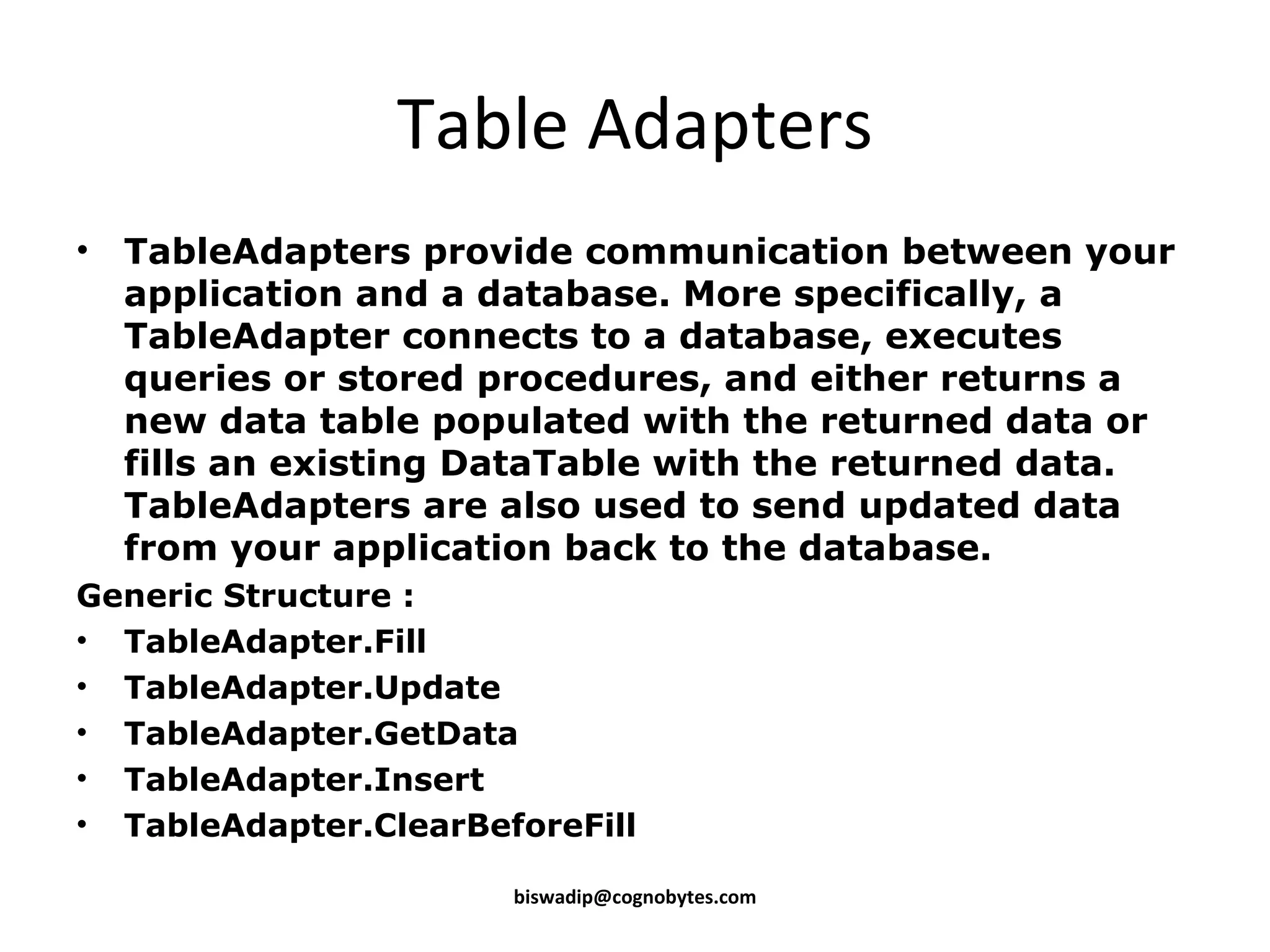 Table Adapters TableAdapters provide communication between your application and a database. More specifically, a TableAdapter connects to a database, executes queries or stored procedures, and either returns a new data table populated with the returned data or fills an existing DataTable with the returned data. TableAdapters are also used to send updated data from your application back to the database. Generic Structure : TableAdapter.Fill TableAdapter.Update TableAdapter.GetData TableAdapter.Insert TableAdapter.ClearBeforeFill [email_address] 