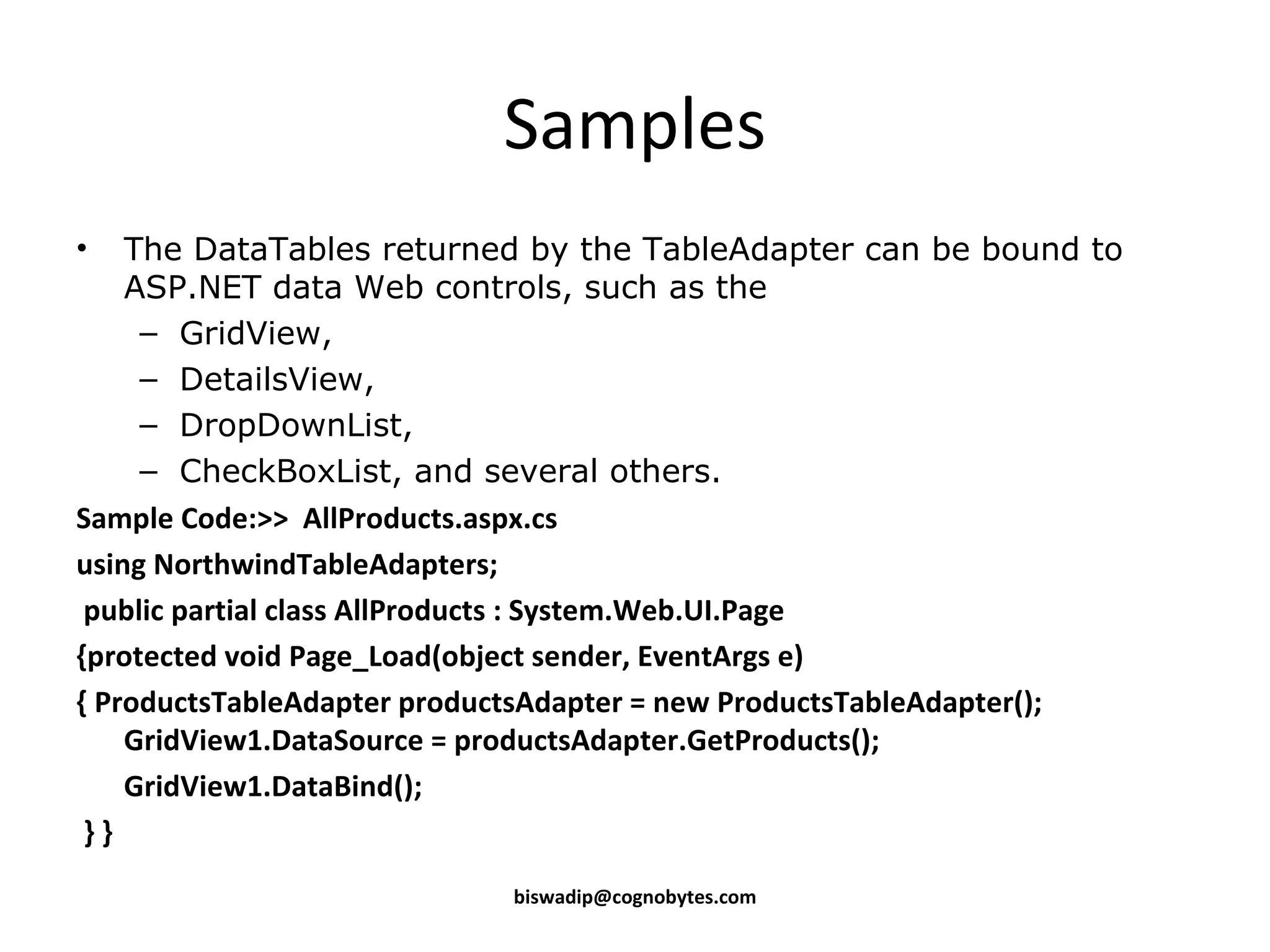 Samples The DataTables returned by the TableAdapter can be bound to ASP.NET data Web controls, such as the GridView, DetailsView, DropDownList, CheckBoxList, and several others. Sample Code:>> AllProducts.aspx.cs using NorthwindTableAdapters; public partial class AllProducts : System.Web.UI.Page {protected void Page_Load(object sender, EventArgs e) { ProductsTableAdapter productsAdapter = new ProductsTableAdapter(); GridView1.DataSource = productsAdapter.GetProducts(); GridView1.DataBind(); } } [email_address] 