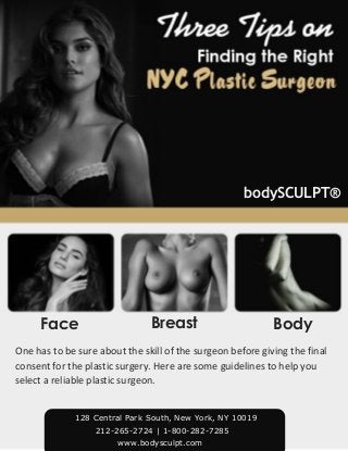 Face Breast Body
bodySCULPT®
One has to be sure about the skill of the surgeon before giving the final
consent for the plastic surgery. Here are some guidelines to help you
select a reliable plastic surgeon.
212-265-2724 | 1-800-282-7285
www.bodysculpt.com
128 Central Park South, New York, NY 10019
 