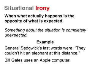 Situational Irony
When what actually happens is the
opposite of what is expected.
Something about the situation is completely
unexpected.
Example
General Sedgwick’s last words were, “They
couldn’t hit an elephant at this distance.”
Bill Gates uses an Apple computer.
 