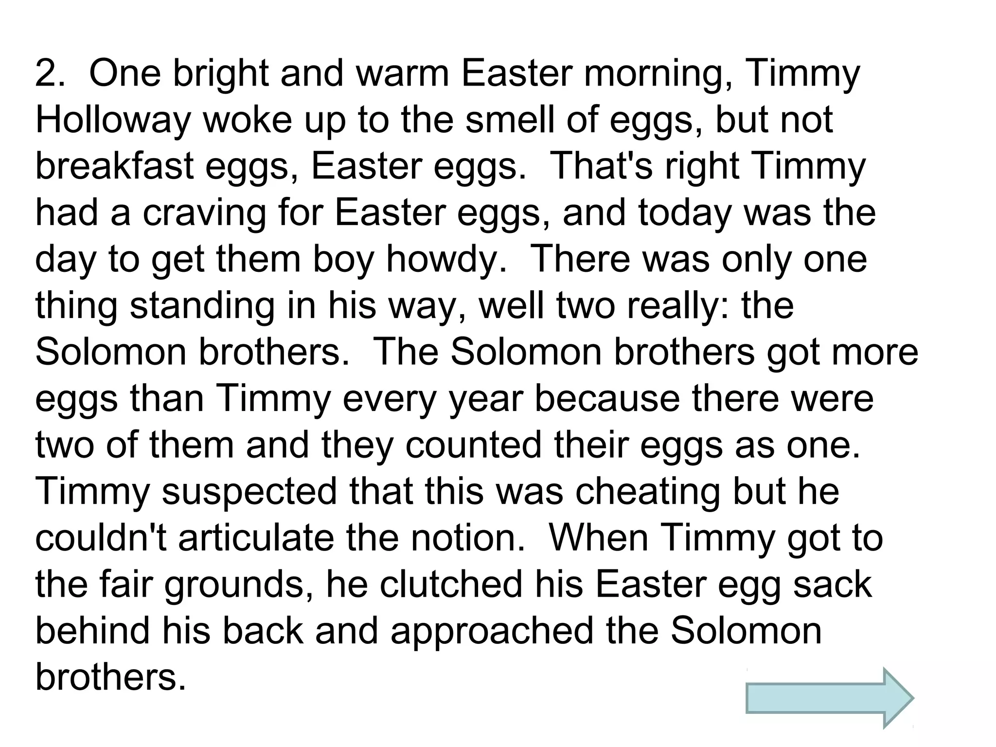 2. One bright and warm Easter morning, Timmy
Holloway woke up to the smell of eggs, but not
breakfast eggs, Easter eggs. That's right Timmy
had a craving for Easter eggs, and today was the
day to get them boy howdy. There was only one
thing standing in his way, well two really: the
Solomon brothers. The Solomon brothers got more
eggs than Timmy every year because there were
two of them and they counted their eggs as one.
Timmy suspected that this was cheating but he
couldn't articulate the notion. When Timmy got to
the fair grounds, he clutched his Easter egg sack
behind his back and approached the Solomon
brothers.

 