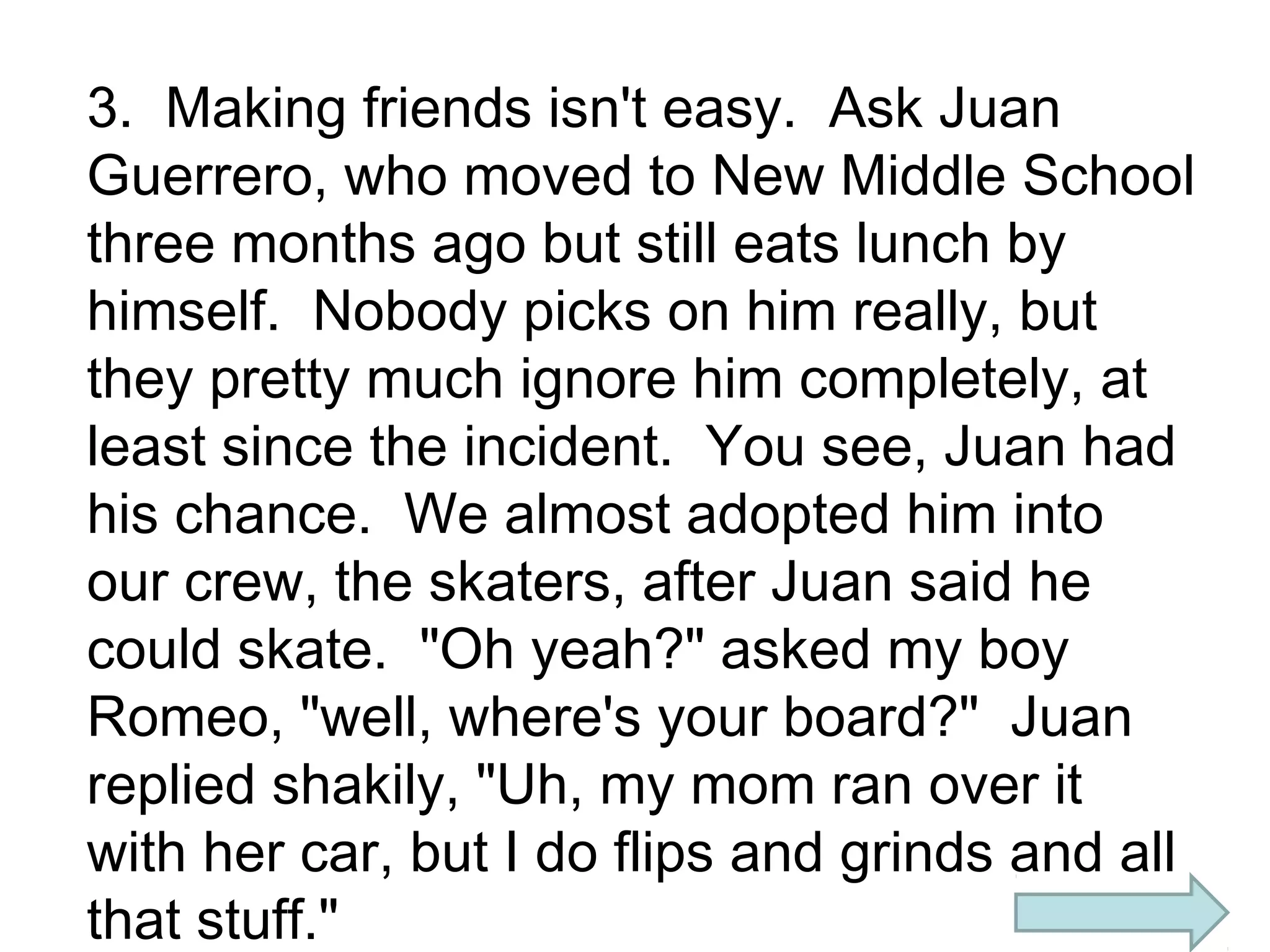 3. Making friends isn't easy. Ask Juan
Guerrero, who moved to New Middle School
three months ago but still eats lunch by
himself. Nobody picks on him really, but
they pretty much ignore him completely, at
least since the incident. You see, Juan had
his chance. We almost adopted him into
our crew, the skaters, after Juan said he
could skate. "Oh yeah?" asked my boy
Romeo, "well, where's your board?" Juan
replied shakily, "Uh, my mom ran over it
with her car, but I do flips and grinds and all
that stuff."

 