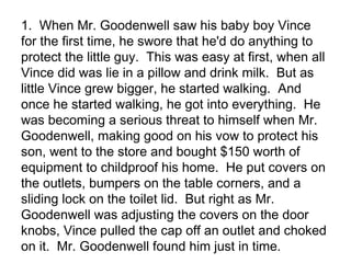 1. When Mr. Goodenwell saw his baby boy Vince
for the first time, he swore that he'd do anything to
protect the little guy. This was easy at first, when all
Vince did was lie in a pillow and drink milk. But as
little Vince grew bigger, he started walking. And
once he started walking, he got into everything. He
was becoming a serious threat to himself when Mr.
Goodenwell, making good on his vow to protect his
son, went to the store and bought $150 worth of
equipment to childproof his home. He put covers on
the outlets, bumpers on the table corners, and a
sliding lock on the toilet lid. But right as Mr.
Goodenwell was adjusting the covers on the door
knobs, Vince pulled the cap off an outlet and choked
on it. Mr. Goodenwell found him just in time.

 