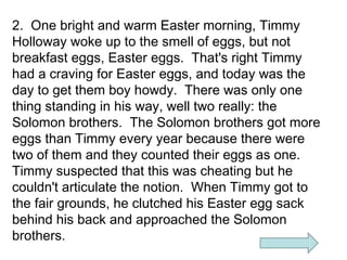 2. One bright and warm Easter morning, Timmy
Holloway woke up to the smell of eggs, but not
breakfast eggs, Easter eggs. That's right Timmy
had a craving for Easter eggs, and today was the
day to get them boy howdy. There was only one
thing standing in his way, well two really: the
Solomon brothers. The Solomon brothers got more
eggs than Timmy every year because there were
two of them and they counted their eggs as one.
Timmy suspected that this was cheating but he
couldn't articulate the notion. When Timmy got to
the fair grounds, he clutched his Easter egg sack
behind his back and approached the Solomon
brothers.

 