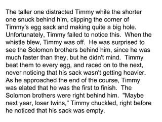 The taller one distracted Timmy while the shorter
one snuck behind him, clipping the corner of
Timmy's egg sack and making quite a big hole.
Unfortunately, Timmy failed to notice this. When the
whistle blew, Timmy was off. He was surprised to
see the Solomon brothers behind him, since he was
much faster than they, but he didn't mind. Timmy
beat them to every egg, and raced on to the next,
never noticing that his sack wasn't getting heavier.
As he approached the end of the course, Timmy
was elated that he was the first to finish. The
Solomon brothers were right behind him. "Maybe
next year, loser twins," Timmy chuckled, right before
he noticed that his sack was empty.

 