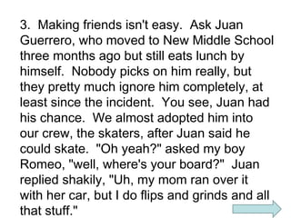 3. Making friends isn't easy. Ask Juan
Guerrero, who moved to New Middle School
three months ago but still eats lunch by
himself. Nobody picks on him really, but
they pretty much ignore him completely, at
least since the incident. You see, Juan had
his chance. We almost adopted him into
our crew, the skaters, after Juan said he
could skate. "Oh yeah?" asked my boy
Romeo, "well, where's your board?" Juan
replied shakily, "Uh, my mom ran over it
with her car, but I do flips and grinds and all
that stuff."

 
