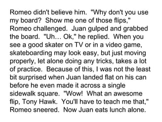Romeo didn't believe him. "Why don't you use
my board? Show me one of those flips,"
Romeo challenged. Juan gulped and grabbed
the board. "Uh… Ok," he replied. When you
see a good skater on TV or in a video game,
skateboarding may look easy, but just moving
properly, let alone doing any tricks, takes a lot
of practice. Because of this, I was not the least
bit surprised when Juan landed flat on his can
before he even made it across a single
sidewalk square. "Wow! What an awesome
flip, Tony Hawk. You'll have to teach me that,"
Romeo sneered. Now Juan eats lunch alone.

 