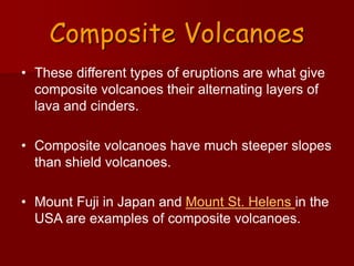 Composite Volcanoes
• These different types of eruptions are what give
composite volcanoes their alternating layers of
lava and cinders.
• Composite volcanoes have much steeper slopes
than shield volcanoes.
• Mount Fuji in Japan and Mount St. Helens in the
USA are examples of composite volcanoes.
 