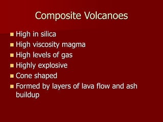 Composite Volcanoes
 High in silica
 High viscosity magma
 High levels of gas
 Highly explosive
 Cone shaped
 Formed by layers of lava flow and ash
buildup
 