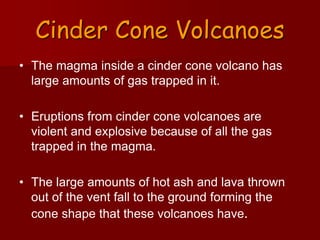 Cinder Cone Volcanoes
• The magma inside a cinder cone volcano has
large amounts of gas trapped in it.
• Eruptions from cinder cone volcanoes are
violent and explosive because of all the gas
trapped in the magma.
• The large amounts of hot ash and lava thrown
out of the vent fall to the ground forming the
cone shape that these volcanoes have.
 